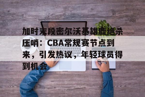 lol竞猜-关于加时末段密尔沃基雄鹿绝杀压哨：CBA常规赛节点到来，引发热议，年轻球员得到机会的信息