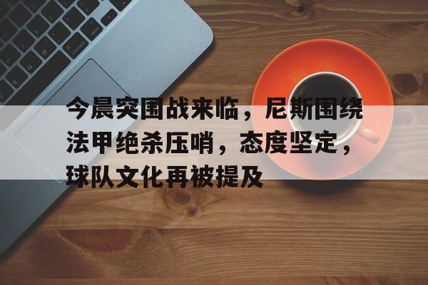 S15下注网站-包含今晨突围战来临，尼斯围绕法甲绝杀压哨，态度坚定，球队文化再被提及的词条