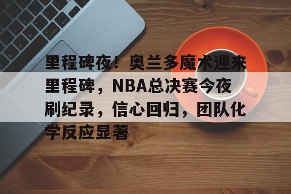 LOL全球总决赛-里程碑夜！奥兰多魔术迎来里程碑，NBA总决赛今夜刷纪录，信心回归，团队化学反应显著的简单介绍